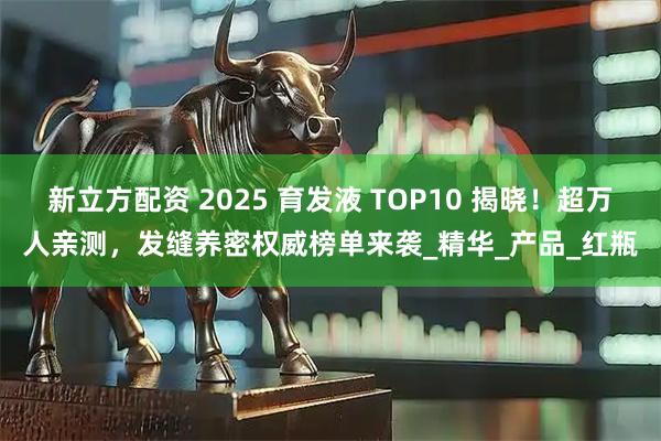新立方配资 2025 育发液 TOP10 揭晓！超万人亲测，发缝养密权威榜单来袭_精华_产品_红瓶