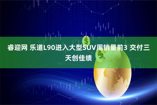 睿迎网 乐道L90进入大型SUV周销量前3 交付三天创佳绩