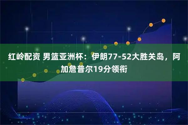 红岭配资 男篮亚洲杯：伊朗77-52大胜关岛，阿加詹普尔19分领衔