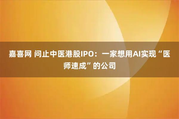 嘉喜网 问止中医港股IPO：一家想用AI实现“医师速成”的公司