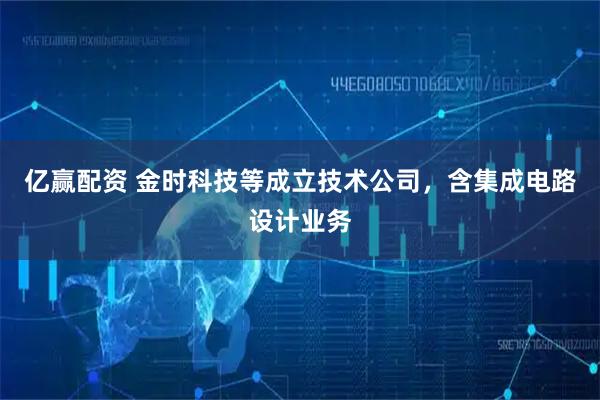 亿赢配资 金时科技等成立技术公司，含集成电路设计业务