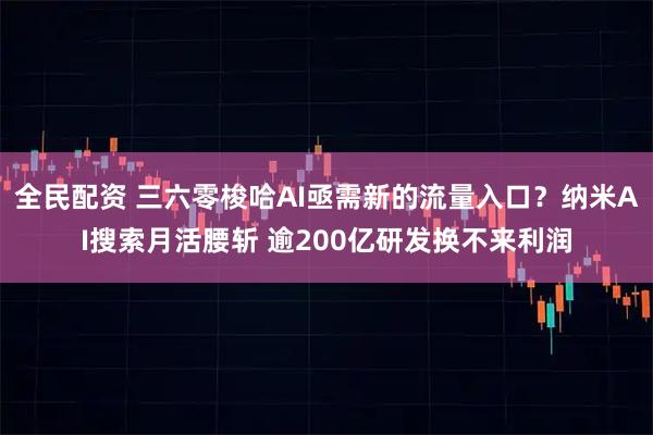 全民配资 三六零梭哈AI亟需新的流量入口？纳米AI搜索月活腰斩 逾200亿研发换不来利润