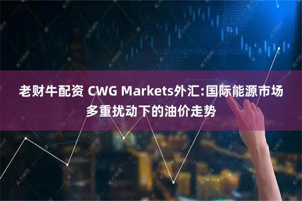 老财牛配资 CWG Markets外汇:国际能源市场多重扰动下的油价走势