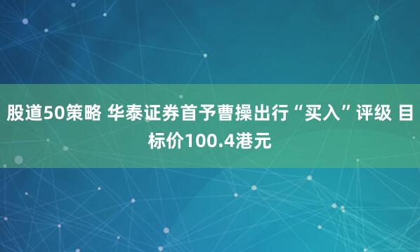 股道50策略 华泰证券首予曹操出行“买入”评级 目标价100.4港元
