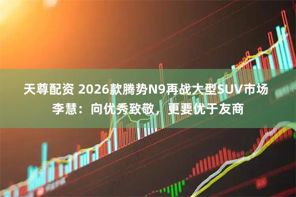 天尊配资 2026款腾势N9再战大型SUV市场 李慧：向优秀致敬，更要优于友商