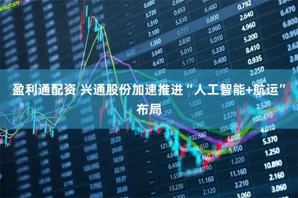 盈利通配资 兴通股份加速推进“人工智能+航运”布局