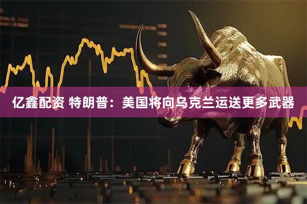 亿鑫配资 特朗普：美国将向乌克兰运送更多武器