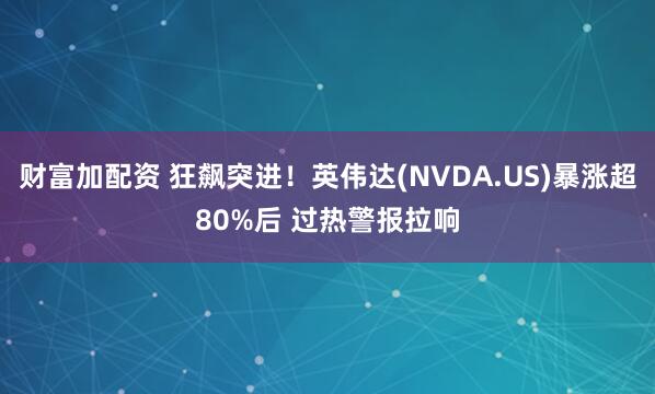 财富加配资 狂飙突进！英伟达(NVDA.US)暴涨超80%后 过热警报拉响