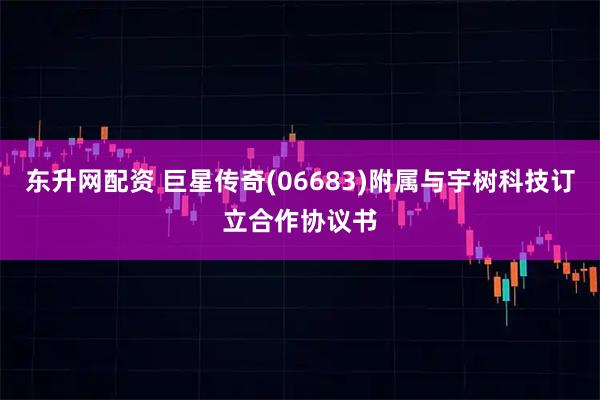 东升网配资 巨星传奇(06683)附属与宇树科技订立合作协议书