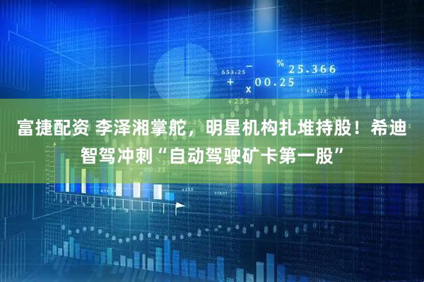 富捷配资 李泽湘掌舵，明星机构扎堆持股！希迪智驾冲刺“自动驾驶矿卡第一股”