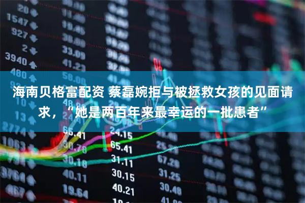 海南贝格富配资 蔡磊婉拒与被拯救女孩的见面请求，“她是两百年来最幸运的一批患者”