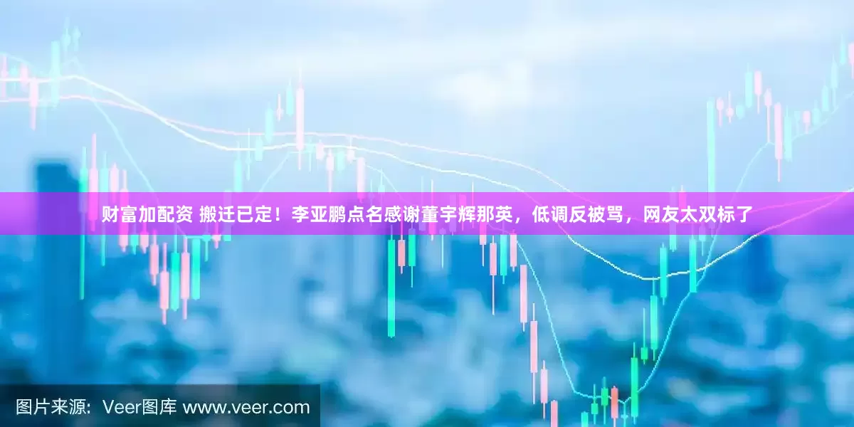 财富加配资 搬迁已定！李亚鹏点名感谢董宇辉那英，低调反被骂，网友太双标了