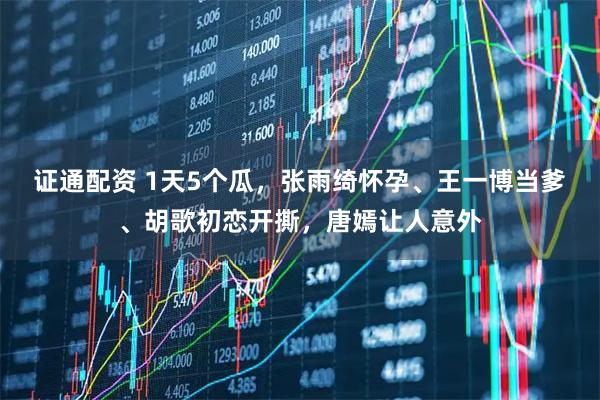 证通配资 1天5个瓜，张雨绮怀孕、王一博当爹、胡歌初恋开撕，唐嫣让人意外