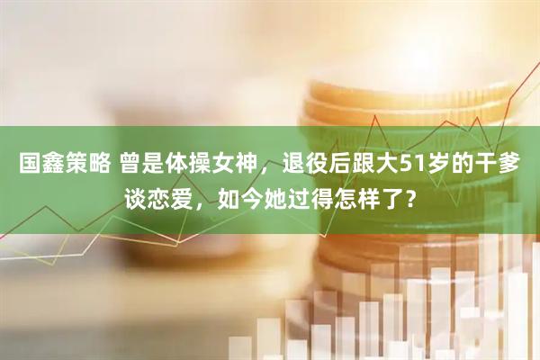 国鑫策略 曾是体操女神，退役后跟大51岁的干爹谈恋爱，如今她过得怎样了？