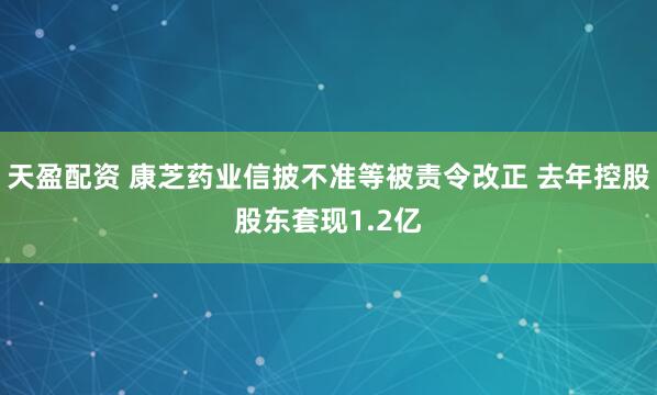 天盈配资 康芝药业信披不准等被责令改正 去年控股股东套现1.2亿