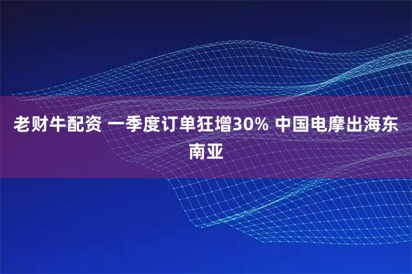 老财牛配资 一季度订单狂增30% 中国电摩出海东南亚